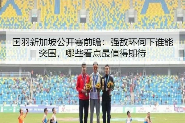 国羽新加坡公开赛前瞻：强敌环伺下谁能突围，哪些看点最值得期待