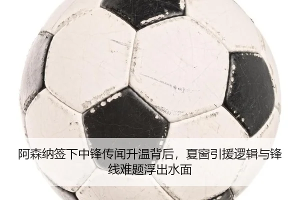阿森纳签下中锋传闻升温背后，夏窗引援逻辑与锋线难题浮出水面